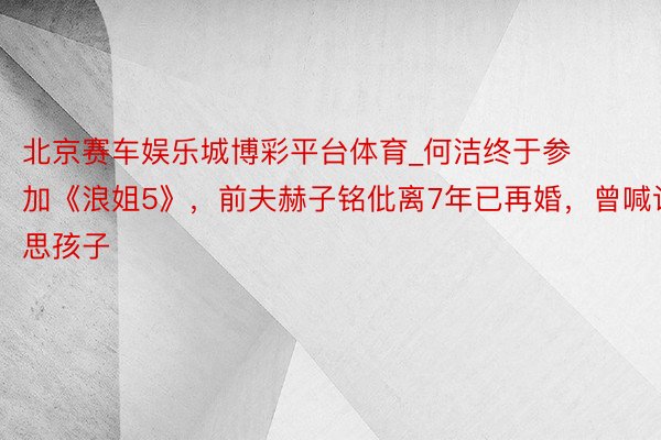 北京赛车娱乐城博彩平台体育_何洁终于参加《浪姐5》,前夫赫子铭仳离7年已再婚,曾喊话思孩子