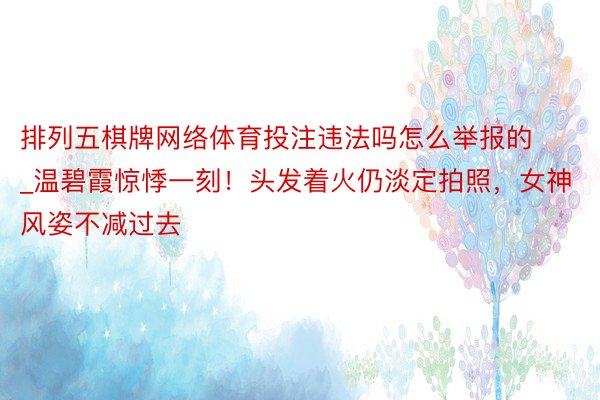 排列五棋牌网络体育投注违法吗怎么举报的_温碧霞惊悸一刻！头发着火仍淡定拍照，女神风姿不减过去