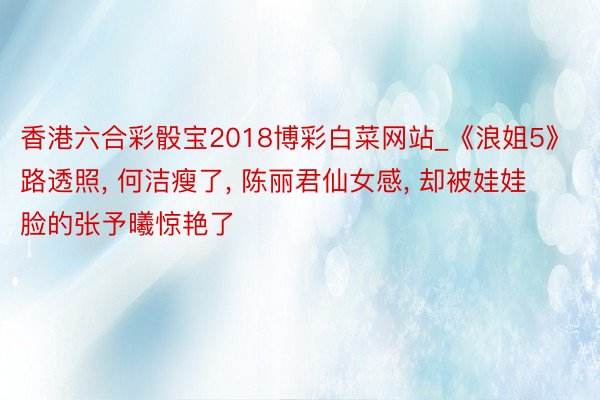 香港六合彩骰宝2018博彩白菜网站_《浪姐5》路透照， 何洁瘦了， 陈丽君仙女感， 却被娃娃脸的张予曦惊艳了