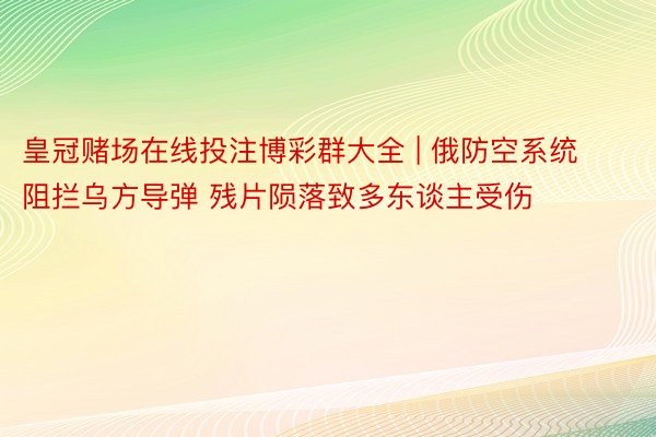 皇冠赌场在线投注博彩群大全 | 俄防空系统阻拦乌方导弹 残片陨落致多东谈主受伤