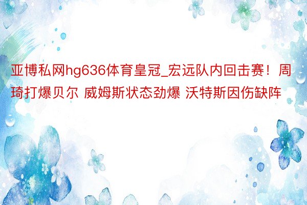 亚博私网hg636体育皇冠_宏远队内回击赛！周琦打爆贝尔 威姆斯状态劲爆 沃特斯因伤缺阵