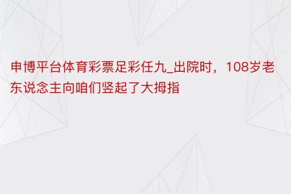 申博平台体育彩票足彩任九_出院时，108岁老东说念主向咱们竖起了大拇指