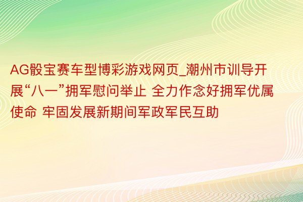 AG骰宝赛车型博彩游戏网页_潮州市训导开展“八一”拥军慰问举止 全力作念好拥军优属使命 牢固发展新期间军政军民互助