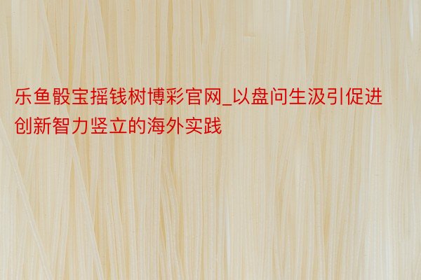 乐鱼骰宝摇钱树博彩官网_以盘问生汲引促进创新智力竖立的海外实践