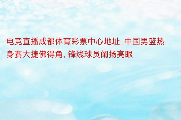 电竞直播成都体育彩票中心地址_中国男篮热身赛大捷佛得角, 锋线球员阐扬亮眼