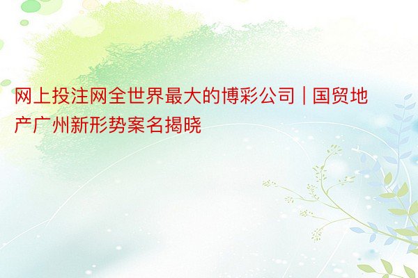 网上投注网全世界最大的博彩公司 | 国贸地产广州新形势案名揭晓