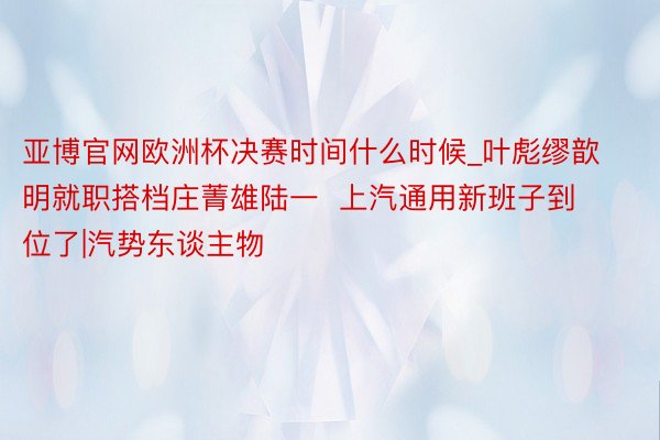 亚博官网欧洲杯决赛时间什么时候_叶彪缪歆明就职搭档庄菁雄陆一  上汽通用新班子到位了|汽势东谈主物