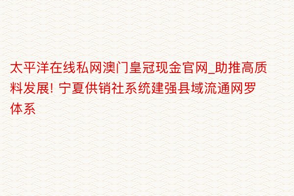 太平洋在线私网澳门皇冠现金官网_助推高质料发展! 宁夏供销社系统建强县域流通网罗体系