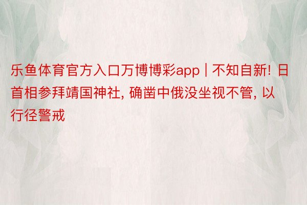 乐鱼体育官方入口万博博彩app | 不知自新! 日首相参拜靖国神社, 确凿中俄没坐视不管, 以行径警戒