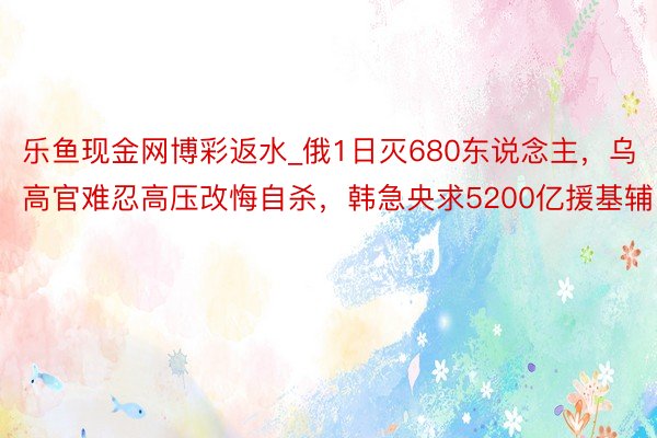 乐鱼现金网博彩返水_俄1日灭680东说念主，乌高官难忍高压改悔自杀，韩急央求5200亿援基辅