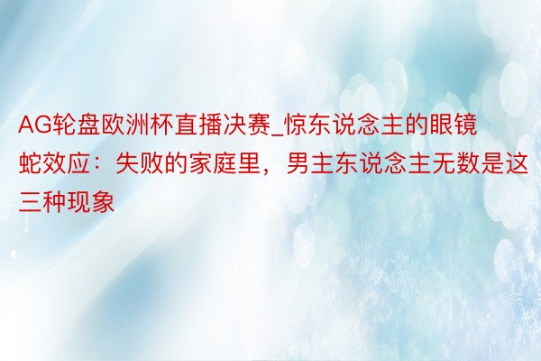 AG轮盘欧洲杯直播决赛_惊东说念主的眼镜蛇效应：失败的家庭里，男主东说念主无数是这三种现象