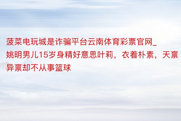 菠菜电玩城是诈骗平台云南体育彩票官网_姚明男儿15岁身精好意思叶莉，衣着朴素，天禀异禀却不从事篮球
