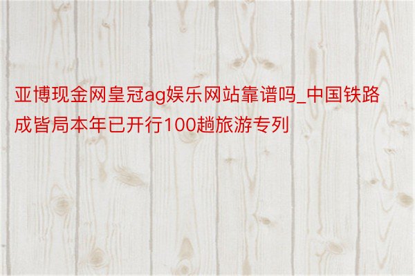 亚博现金网皇冠ag娱乐网站靠谱吗_中国铁路成皆局本年已开行100趟旅游专列