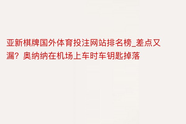亚新棋牌国外体育投注网站排名榜_差点又漏？奥纳纳在机场上车时车钥匙掉落