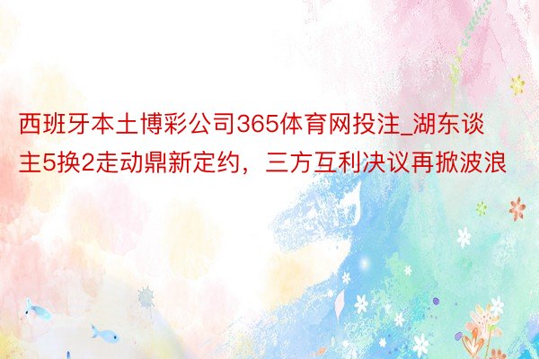 西班牙本土博彩公司365体育网投注_湖东谈主5换2走动鼎新定约，三方互利决议再掀波浪