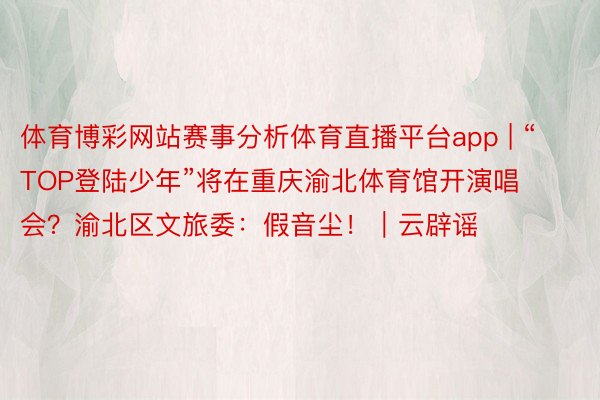 体育博彩网站赛事分析体育直播平台app | “TOP登陆少年”将在重庆渝北体育馆开演唱会？渝北区文旅委：假音尘！｜云辟谣